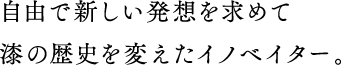 自由で新しい発想を求めて漆の歴史を変えたイノベイター。