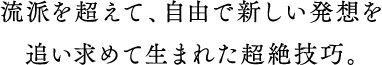 流派を超えて、自由で新しい発想を追い求めて生まれた超絶技巧。