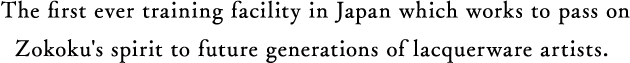 The first ever training facility in Japan which works to pass on Zokoku's spirit to future generations of lacquerware artists.